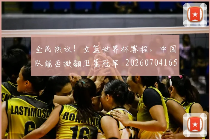 全民热议!女篮世界杯赛程,中国队能否掀翻卫冕冠军_20260704165423