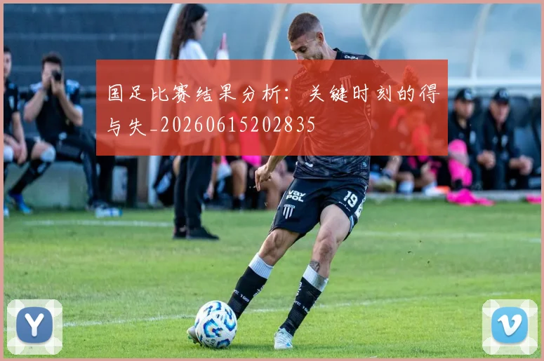 国足比赛结果分析:关键时刻的得与失_20260615202835