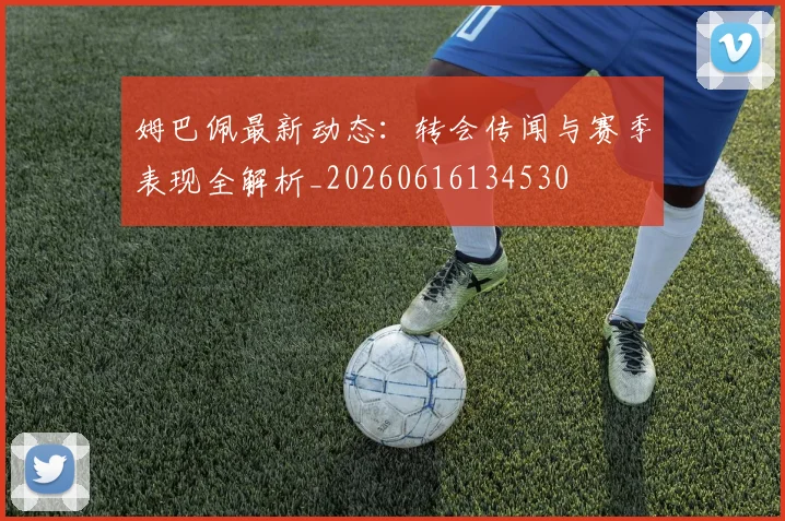 姆巴佩最新动态:转会传闻与赛季表现全解析_20260616134530