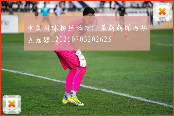 中国排球粉丝必知:最新新闻与热点话题_20260703202625