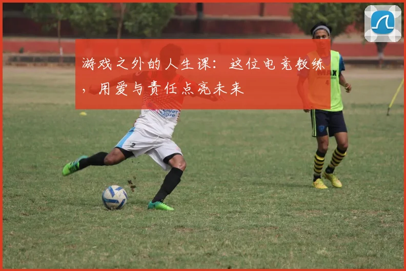 游戏之外的人生课:这位电竞教练,用爱与责任点亮未来
