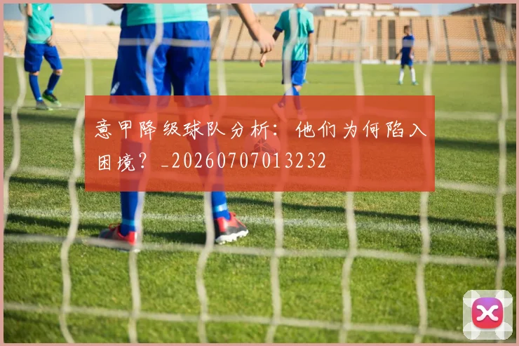 意甲降级球队分析:他们为何陷入困境?_20260707013232