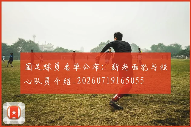 国足球员名单公布:新老面孔与核心队员介绍_20260719165055