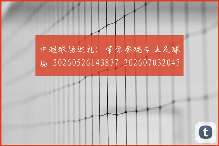 中超球场巡礼:带你参观专业足球场_20260526143837_20260703204737