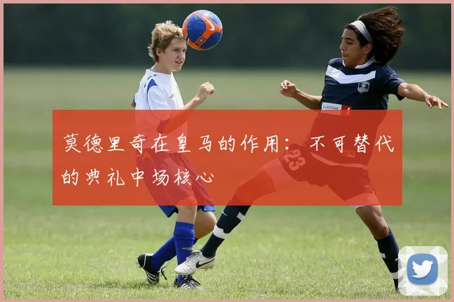 莫德里奇在皇马的作用:不可替代的典礼中场核心