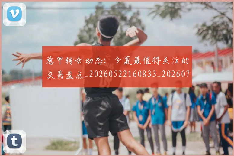 意甲转会动态:今夏最值得关注的交易盘点_20260522160833_20260707143630