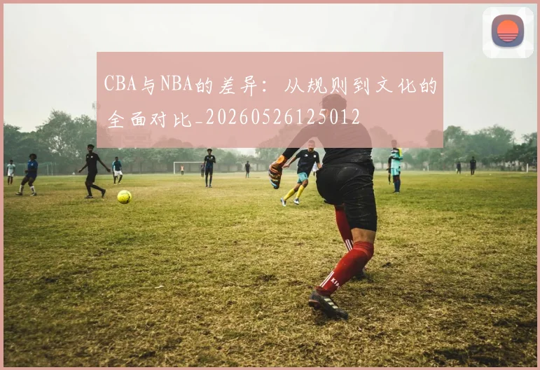 CBA与NBA的差异:从规则到文化的全面对比_20260526125012