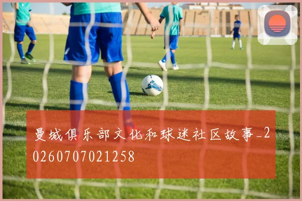 曼城俱乐部文化和球迷社区故事_20260707021258