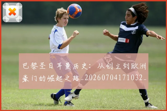 巴黎圣日耳曼历史:从创立到欧洲豪门的崛起之路_20260704171032_20260723172115
