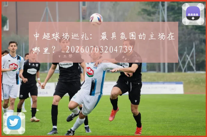 中超球场巡礼:最具氛围的主场在哪里?_20260703204739
