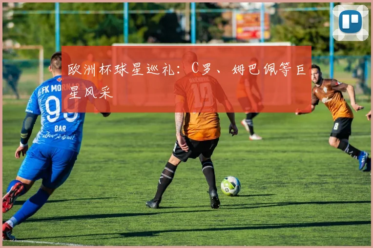 欧洲杯球星巡礼:C罗、姆巴佩等巨星风采