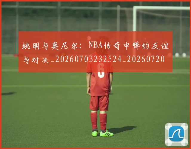 姚明与奥尼尔:NBA传奇中锋的友谊与对决_20260703232524_20260720191347