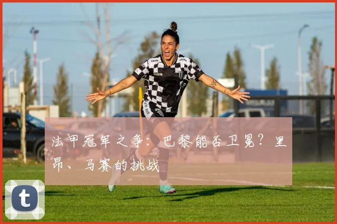 法甲冠军之争:巴黎能否卫冕?里昂、马赛的挑战