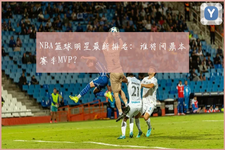 NBA篮球明星最新排名:谁将问鼎本赛季MVP?