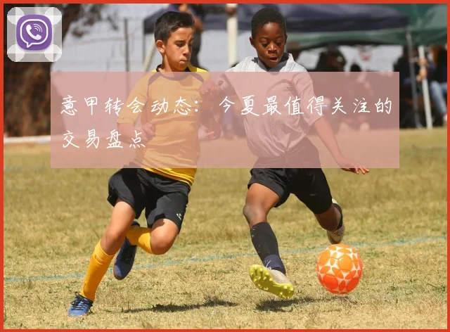 意甲转会动态:今夏最值得关注的交易盘点