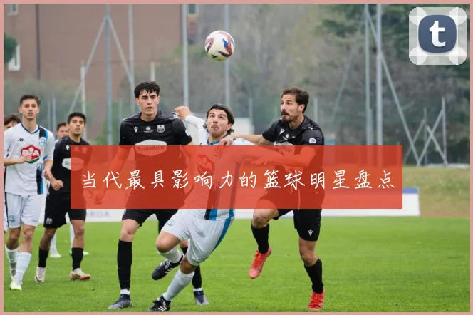 当代最具影响力的篮球明星盘点