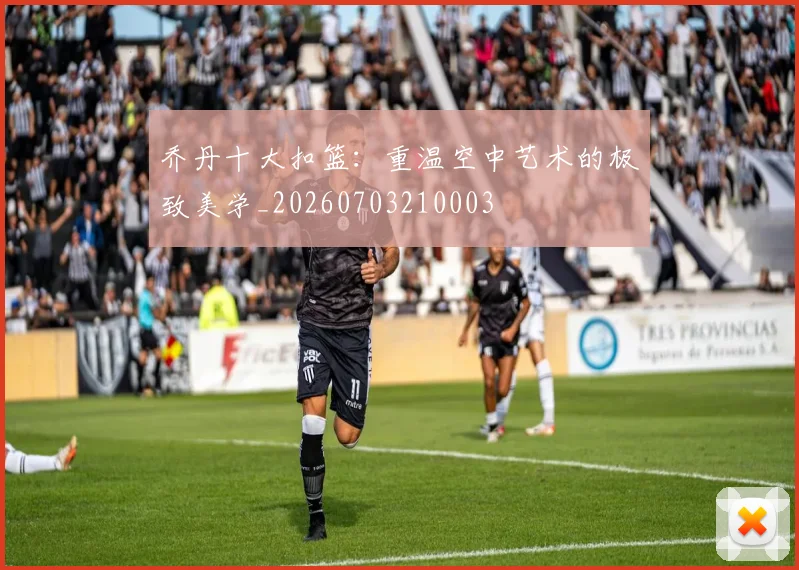 乔丹十大扣篮:重温空中艺术的极致美学_20260703210003