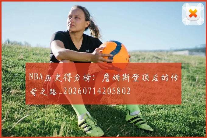 NBA历史得分榜:詹姆斯登顶后的传奇之路_20260714205802