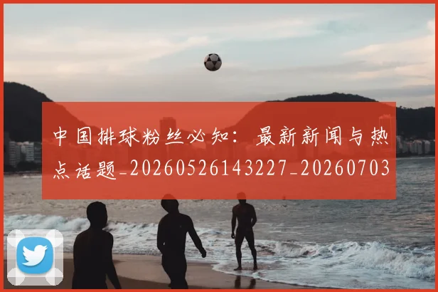 中国排球粉丝必知:最新新闻与热点话题_20260526143227_20260703202628_20260716182254