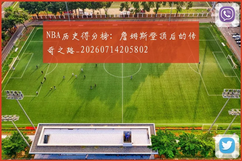 NBA历史得分榜：詹姆斯登顶后的传奇之路_20260714205802