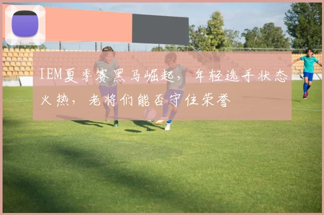 IEM夏季赛黑马崛起,年轻选手状态火热,老将们能否守住荣誉